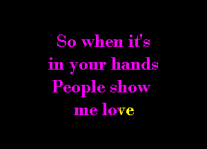 So When it's

in your hands

People show

me love