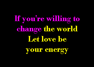 If you're willing to
change the world
Let love be
your energy