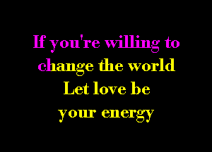 If you're willing to
change the world
Let love be
your energy