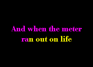 And When the meter

ran out on life