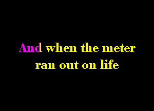 And When the meter

ran out on life