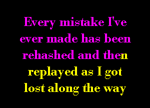 Every mistake I've
ever made has been
rehashed and then

replayed as I got
lost along the way
