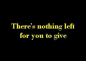 There's nothing left

for you to give