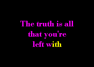 The truth is all

that you're
left With