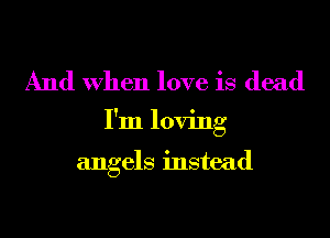 And When love is dead
I'm loving

angels instead