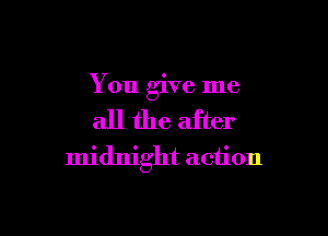 You give me

all the after
midnight action