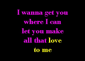 I wanna get you

where I can
let you make
all that love

to me