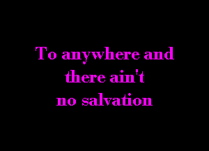 To anywhere and

there ain't
no salvation