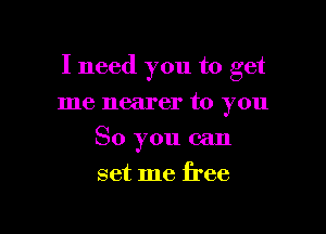 I need you to get

me nearer to you
So you can
set me free