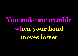 You make me tremble

When your hand
moves lower