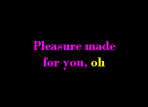 Pleasure made

for you, oh