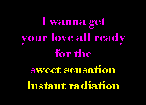 I wanna get
your love all ready
for the

sweet sensation
Instant radiation