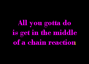 All you gotta do
is get in the middle
of a chain reaction