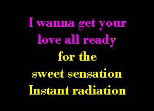 I wanna get your
love all ready
for the

sweet sensation

Instant radiation l