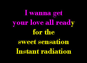 I wanna get
your love all ready
for the

sweet sensation
Instant radiation