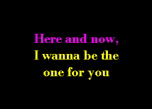 Here and now,
I wanna be the

one for you