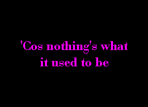 'Cos nothing's what

it used to be