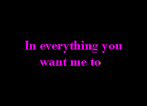 In everything you

want me to
