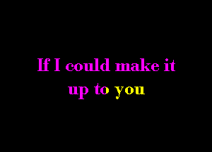 If I could make it

up to you