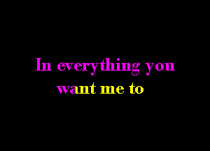 In everything you

want me to