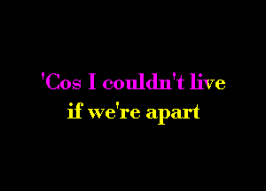 'Cos I couldn't live

if we're apart