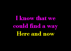 I know that we

could find a way

Here and now