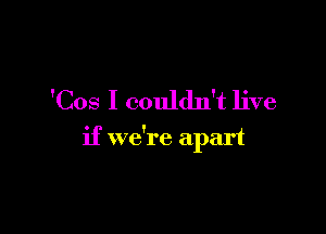 'Cos I couldn't live

if we're apart