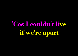 'Cos I couldn't live

if we're apart