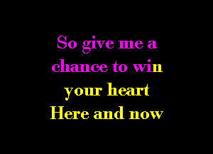So give me a

chance to Win
your heart
Here and now