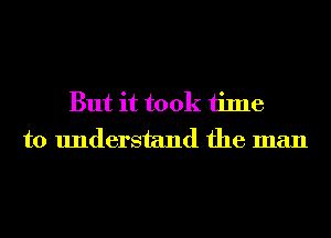 But it took time
to understand the man