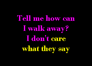 Tell me how can
I walk away?
I don't care

what they say