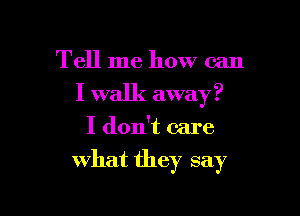 Tell me how can
I walk away?
I don't care

what they say