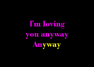 I'm loving

you anyway

Anyway