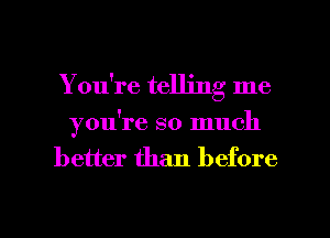 You're telling me
you're so much
better than before

g