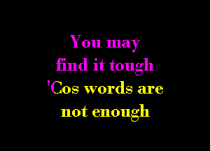 You may

find it tough

'Cos words are
not enough