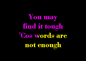 You may

find it tough

'Cos words are
not enough