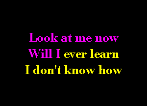 Look at me now

Will I ever learn

I don't know how