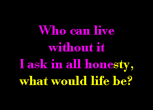 Who can live
Without it
I ask in all honesty,
What would life be?