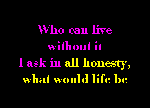 Who can live
Without it
I ask in all honesty,
what would life be