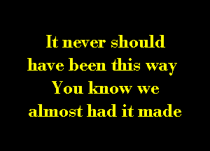 It never should
have been this way
You know we

almost had it made