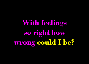 W ith feelings

so right how
wrong could I be?