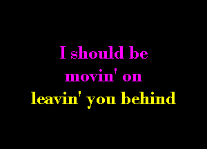 I should be

movin' 0n

leavin' you behind