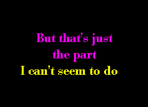 But that's just

the part

I can't seem to do