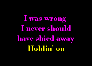 I was wronv
b

I never should

have shied away

Holdin' on