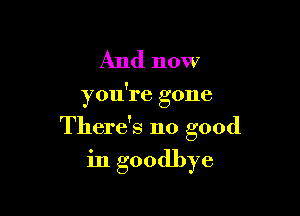 And now

you're gone

There's no good

in goodbye