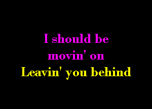 I should be

movin' 0n

Leavin' you behind