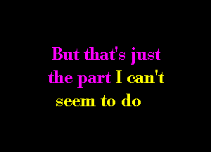But that's just

the part I can't
seem to do
