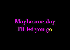 Maybe one day

I'll let you go