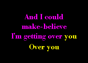 And I could

make-believe

I'm getting over you

Over you