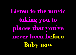 Listen to the music
taking you to
places that you've
never been before

Baby now